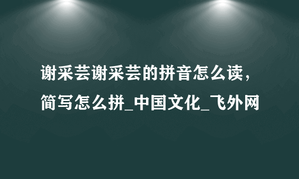 谢采芸谢采芸的拼音怎么读，简写怎么拼_中国文化_飞外网