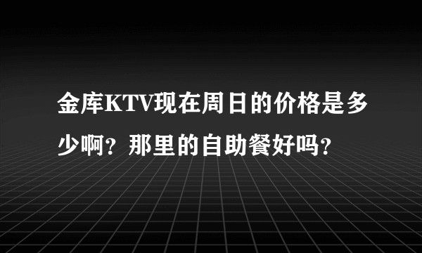 金库KTV现在周日的价格是多少啊？那里的自助餐好吗？