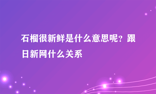 石榴很新鲜是什么意思呢？跟日新网什么关系