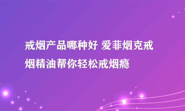 戒烟产品哪种好 爱菲烟克戒烟精油帮你轻松戒烟瘾