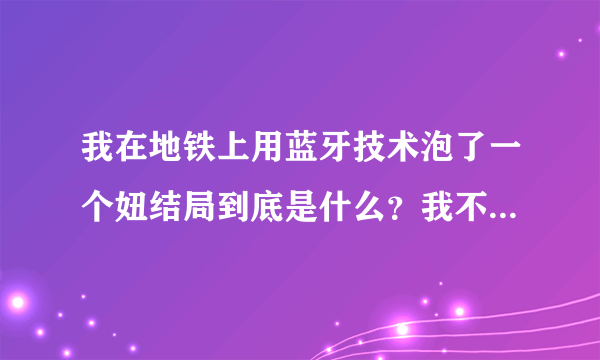 我在地铁上用蓝牙技术泡了一个妞结局到底是什么？我不要网络上的