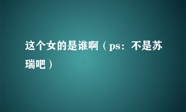 这个女的是谁啊（ps：不是苏瑞吧）