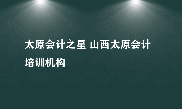 太原会计之星 山西太原会计培训机构