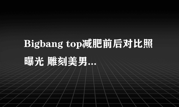 Bigbang top减肥前后对比照曝光 雕刻美男崔胜贤教你瘦身