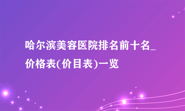 哈尔滨美容医院排名前十名_价格表(价目表)一览