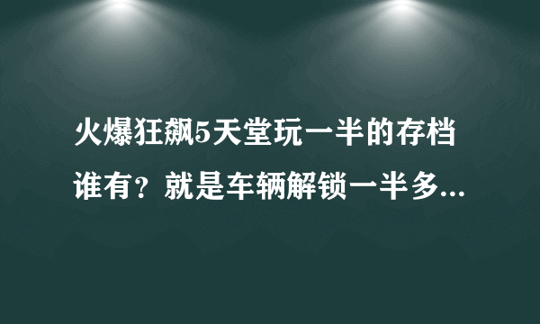 火爆狂飙5天堂玩一半的存档谁有？就是车辆解锁一半多的，给我发一个呗？