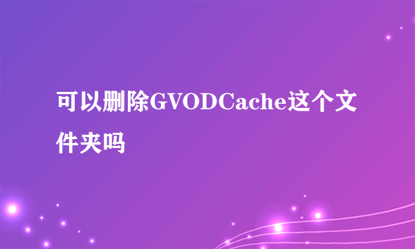可以删除GVODCache这个文件夹吗