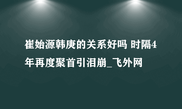 崔始源韩庚的关系好吗 时隔4年再度聚首引泪崩_飞外网