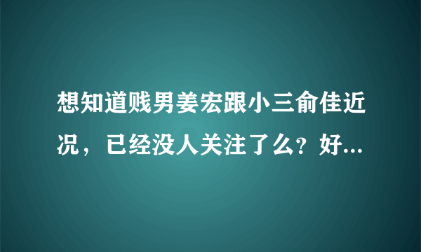 想知道贱男姜宏跟小三俞佳近况，已经没人关注了么？好像看他们怎样死。