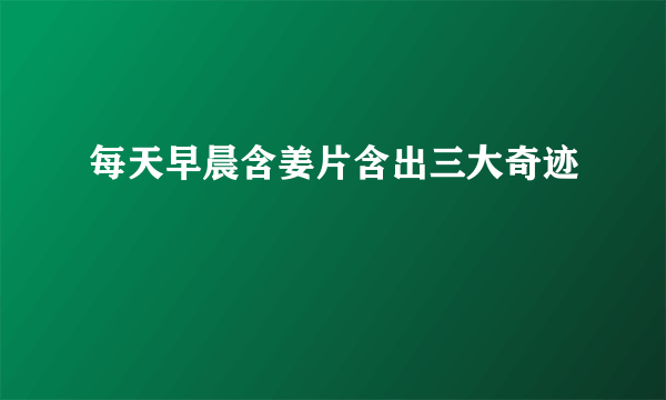 每天早晨含姜片含出三大奇迹