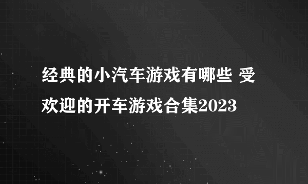 经典的小汽车游戏有哪些 受欢迎的开车游戏合集2023