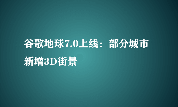 谷歌地球7.0上线：部分城市新增3D街景