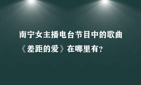 南宁女主播电台节目中的歌曲《差距的爱》在哪里有？