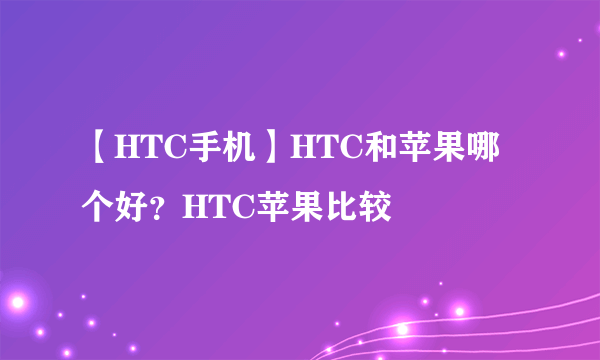 【HTC手机】HTC和苹果哪个好？HTC苹果比较