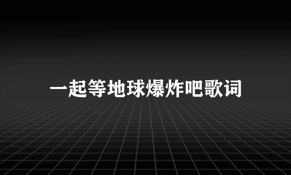 一起等地球爆炸吧歌词