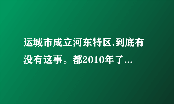 运城市成立河东特区.到底有没有这事。都2010年了怎么还没动静呢