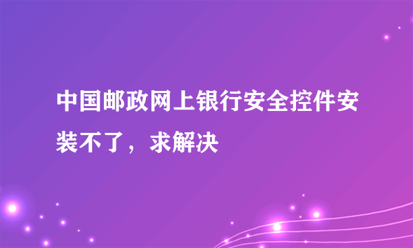 中国邮政网上银行安全控件安装不了，求解决