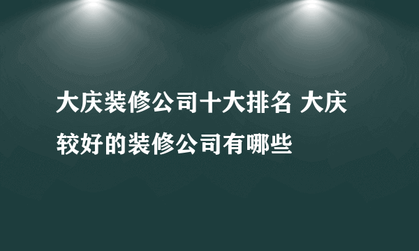 大庆装修公司十大排名 大庆较好的装修公司有哪些