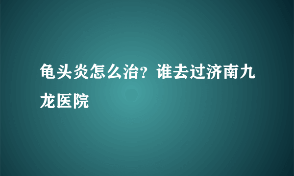 龟头炎怎么治？谁去过济南九龙医院