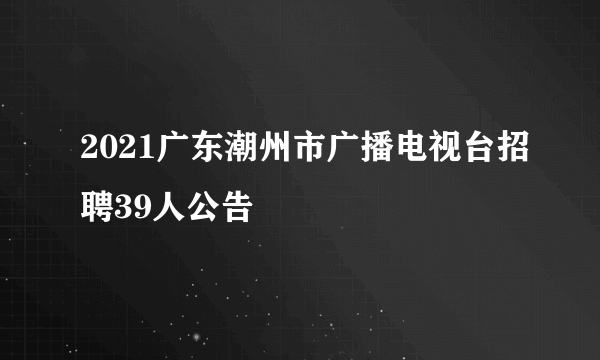 2021广东潮州市广播电视台招聘39人公告