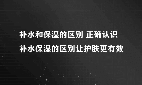 补水和保湿的区别 正确认识补水保湿的区别让护肤更有效