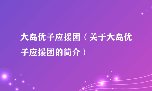 大岛优子应援团（关于大岛优子应援团的简介）