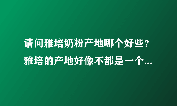 请问雅培奶粉产地哪个好些？雅培的产地好像不都是一个的吧，具体没关注呢