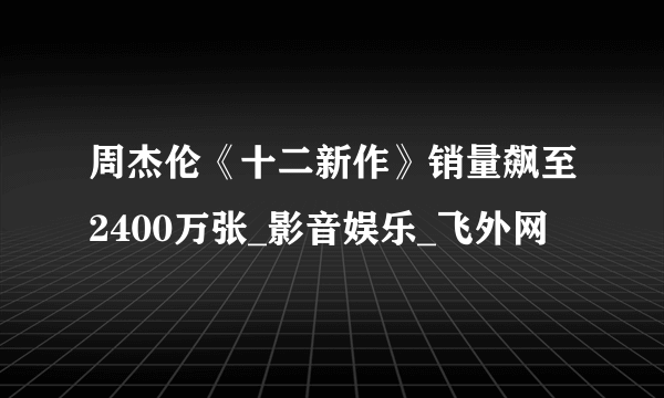 周杰伦《十二新作》销量飙至2400万张_影音娱乐_飞外网