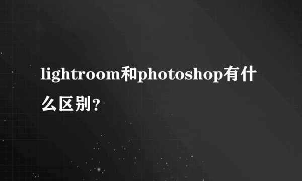 lightroom和photoshop有什么区别？