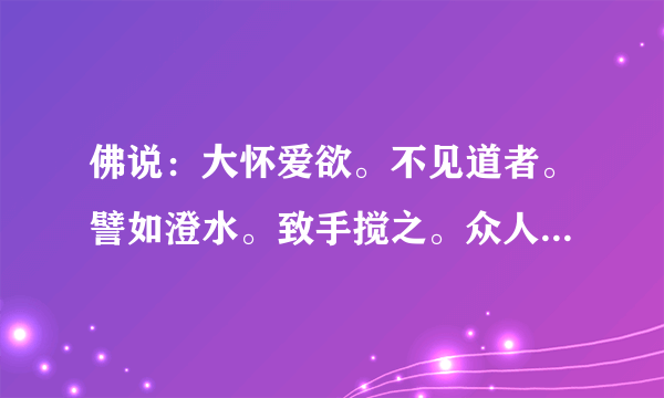 佛说：大怀爱欲。不见道者。譬如澄水。致手搅之。众人共临。无有睹其影者。人以爱欲交错。