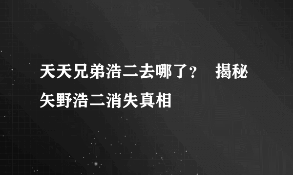 天天兄弟浩二去哪了？  揭秘矢野浩二消失真相