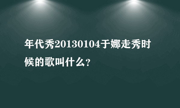 年代秀20130104于娜走秀时候的歌叫什么？