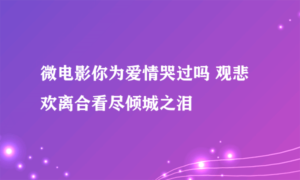 微电影你为爱情哭过吗 观悲欢离合看尽倾城之泪