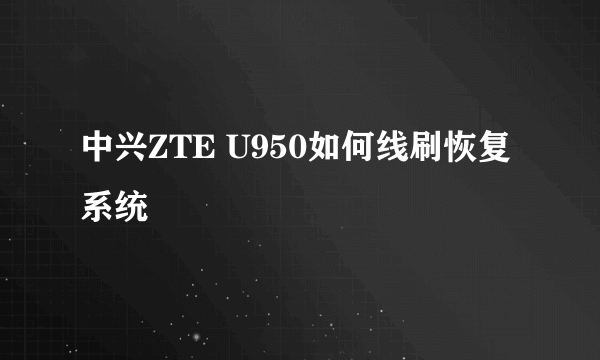 中兴ZTE U950如何线刷恢复系统