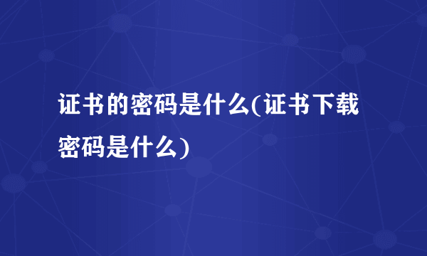 证书的密码是什么(证书下载密码是什么)