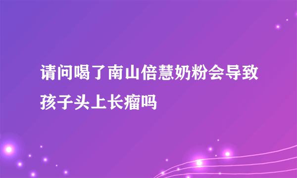 请问喝了南山倍慧奶粉会导致孩子头上长瘤吗