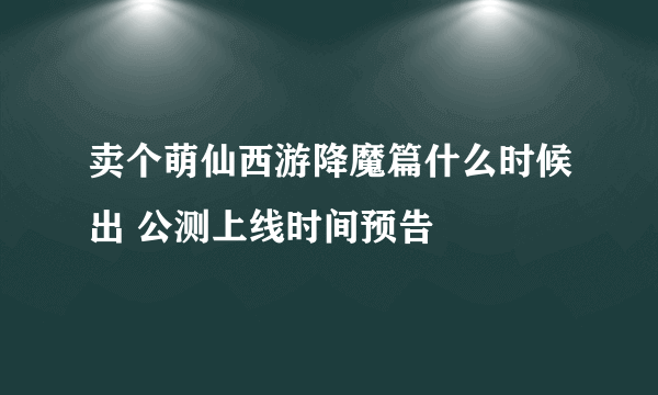 卖个萌仙西游降魔篇什么时候出 公测上线时间预告