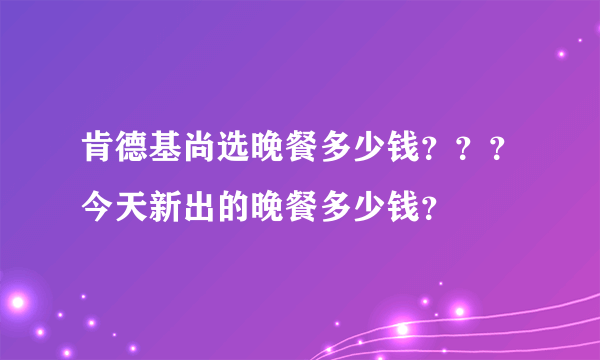 肯德基尚选晚餐多少钱？？？今天新出的晚餐多少钱？