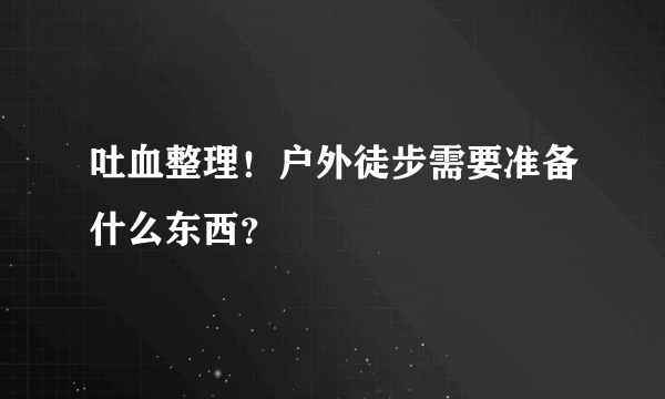 吐血整理！户外徒步需要准备什么东西？