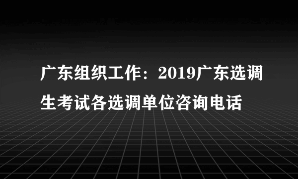 广东组织工作：2019广东选调生考试各选调单位咨询电话