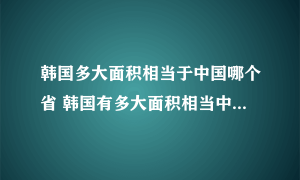 韩国多大面积相当于中国哪个省 韩国有多大面积相当中国哪个省